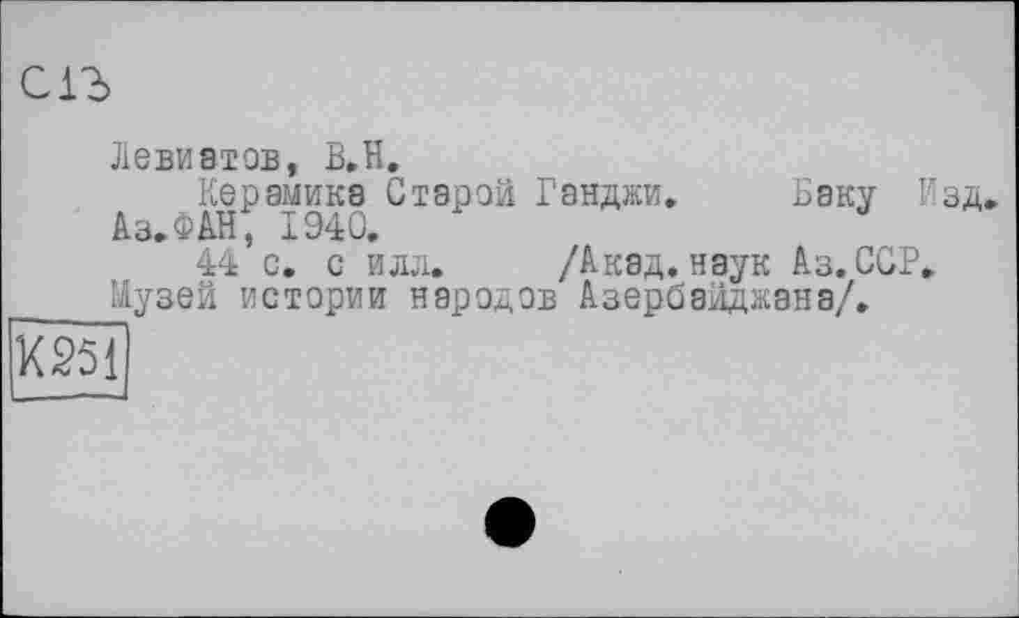 ﻿en
Левиатов, B.H.
Керамика Старой Ганджи. Баку Изд.
Аз. ФАН, 1940.
44 с. с илл. /Акад, наук Аз. ССР. Музей истории народов Азербайджана/.
К 251